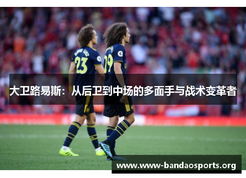 大卫路易斯：从后卫到中场的多面手与战术变革者